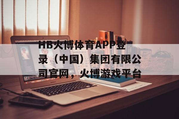 HB火博体育APP登录（中国）集团有限公司官网，火博游戏平台