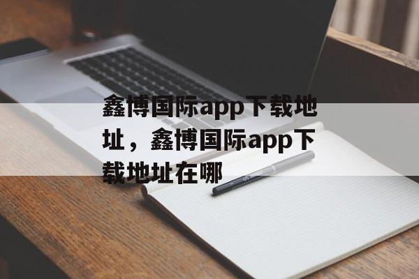 鑫博国际app下载地址，鑫博国际app下载地址在哪