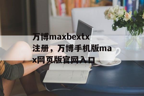 万博maxbextx注册，万博手机版max网页版官网入口